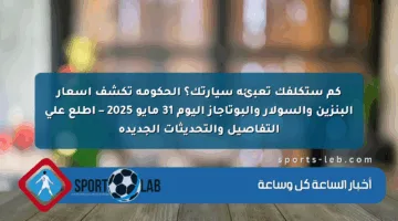 كم ستكلفك تعبئة سيارتك؟ الحكومة تكشف أسعار البنزين والسولار والبوتاجاز اليوم 31 مايو 2025 – اطلع على التفاصيل والتحديثات الجديدة